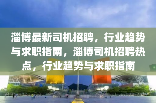 淄博最新司机招聘山东水清源环保科技有限公司，行业趋势与求职指南，淄博司机招聘热点，行业趋势与求职指南