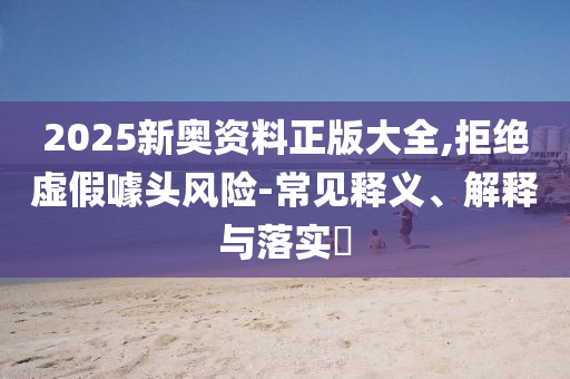 2025新奥资料正版大全,拒绝虚假噱头风险-常见释义、解释与落实​山东水清源环保科技有限公司