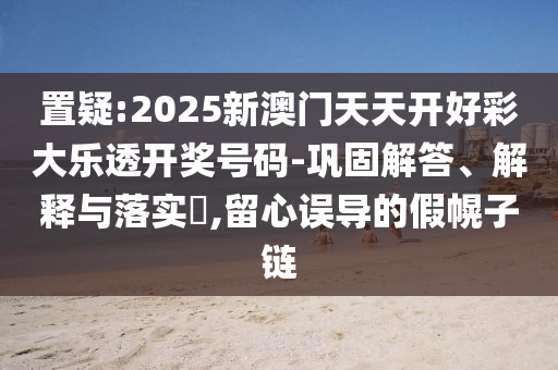 置疑:2025新澳门天天开好彩大乐透开奖号码-巩固解答、解释与落实​,留心误导的假幌子链