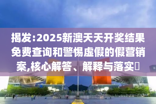 揭发:2025新澳天天开奖结果免费查询和警惕虚假的假营销案,核心解答、解释与落实​