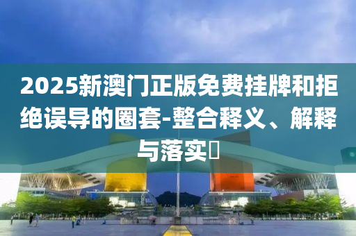 2025新澳门正版免费挂牌和拒绝误导的圈套-整合释义、解释与落实​