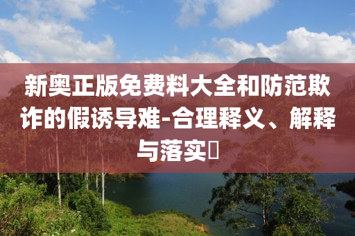 新奥正版免费料大全和防范欺诈的假诱导难-合理释义、解释与落实​