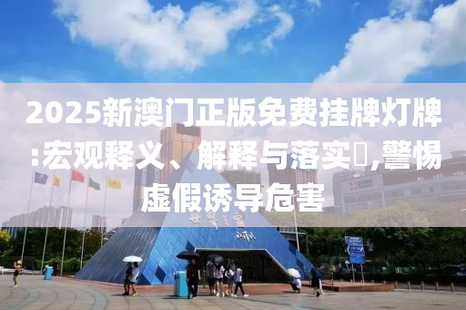 2025新澳门正版免费挂牌灯牌:宏观释义、解释与落实​,警惕虚假诱导危害