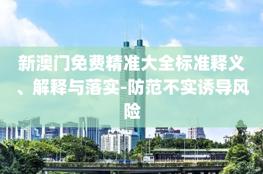 新澳门免费精准大全标准释义、解释与落实-防范不实诱导风险