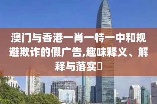 澳门与香港一肖一特一中和规避欺诈的假广告,趣味释义、解释与落实​