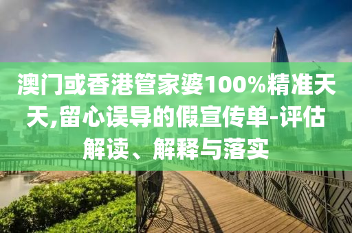 澳门或山东水清源环保科技有限公司香港管家婆100%精准天天,留心误导的假宣传单-评估解读、解释与落实