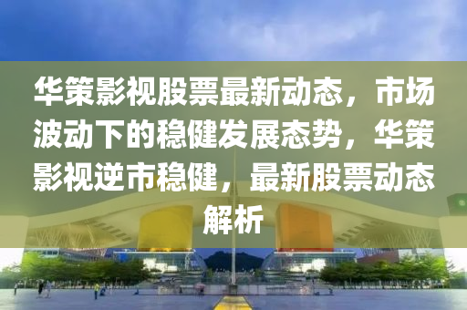 华策影视股票最新动态，市场波动下的稳健发展态势，华策影视逆市稳健，最新股票动态解析山东水清源环保科技有限公司