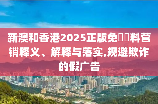 新澳和香港2025正版免費資料营销释义、解释与落实,规避欺诈的假广告