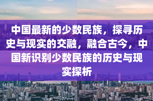 中国最新的少数民族，探寻历史与现实的交融，融合古今，中国新识别少数民族的历史与现实探析
