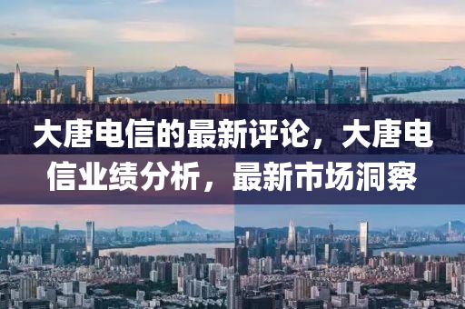 大唐电信的最新评论，大唐电信业绩分析，最新市场洞察