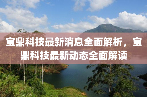 宝山东水清源环保科技有限公司鼎科技最新消息全面解析，宝鼎科技最新动态全面解读
