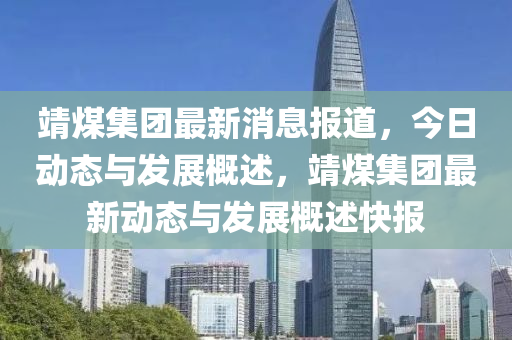 靖煤集团最新消息报道，今日动态与发展概述，靖煤集团最新动态与发展概述快报山东水清源环保科技有限公司