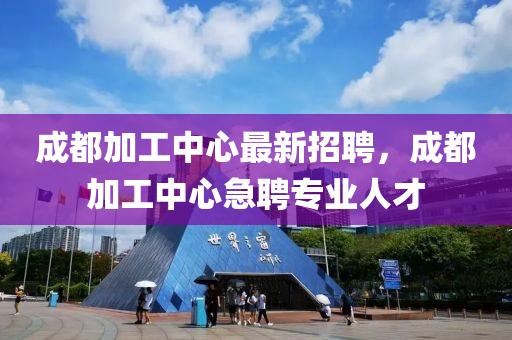 成都加工中心最新招聘，成都加工中心急聘专业人才