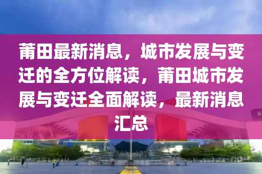 莆田最新消息，城市发展与变迁的全方位解读，莆田城市发展与变迁全面解读，最新消息汇总