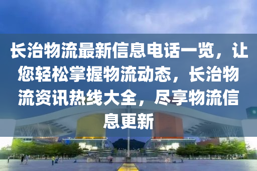 长治物流山东水清源环保科技有限公司最新信息电话一览，让您轻松掌握物流动态，长治物流资讯热线大全，尽享物流信息更新