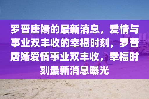 罗晋唐嫣的最新消息，爱情与事业双丰收的幸福时刻，罗晋唐嫣爱情事业双丰收，幸福时刻最新消息曝光山东水清源环保科技有限公司