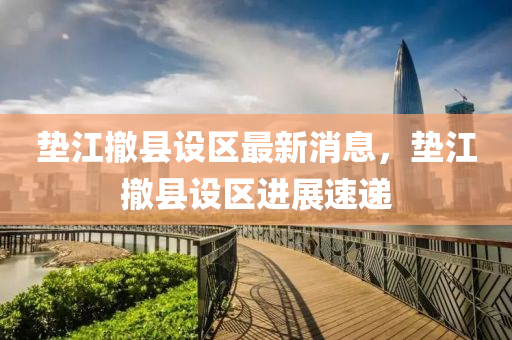 垫江撤县设区最新消息，垫江撤县设区进展速递山东水清源环保科技有限公司