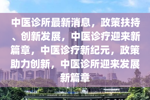中医诊所最新消息，政策扶持、创新发展，中医诊疗迎来新篇章，中医诊疗新纪元，政策助力创新，中医诊所迎来发展新篇山东水清源环保科技有限公司章