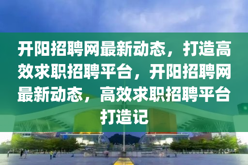 开阳招聘网最新动态，打造高效求职招聘平台，开阳招聘网最新动态，高效求职招聘平台打造记山东水清源环保科技有限公司