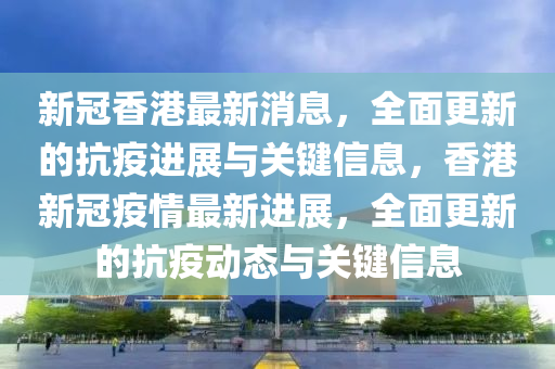 新冠香港最新消息，全面更新的抗疫进展与关键信息，香港新冠疫情最新进展，全面更新的抗疫动态与关键信息山东水清源环保科技有限公司