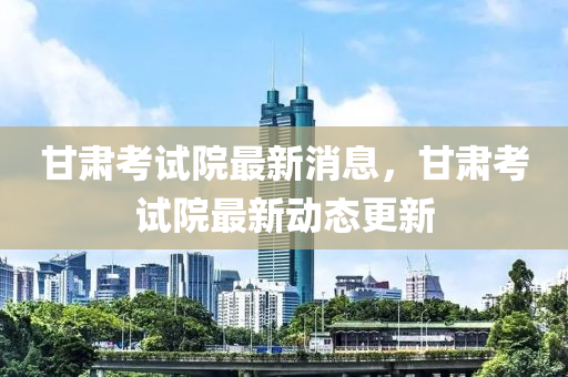 甘肃考试院最新消息，甘肃考试院最山东水清源环保科技有限公司新动态更新