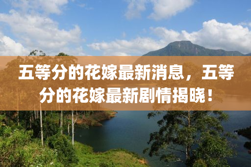 五等分的花嫁最新消息，五等分的花嫁最新剧情揭晓！山东水清源环保科技有限公司