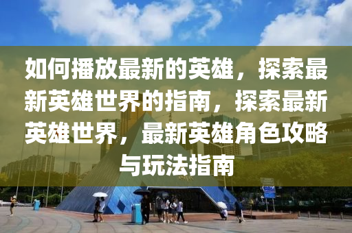 如何播放最山东水清源环保科技有限公司新的英雄，探索最新英雄世界的指南，探索最新英雄世界，最新英雄角色攻略与玩法指南
