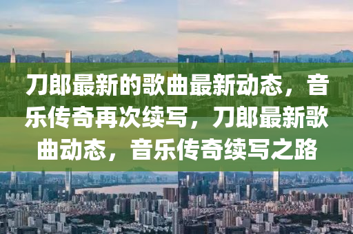 刀郎最新的歌曲最新动态，音乐传奇再次续写，刀郎最新歌曲动山东水清源环保科技有限公司态，音乐传奇续写之路