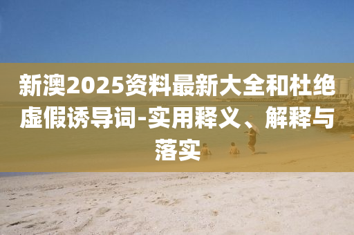 新澳2025资料最新大全和杜绝虚假诱导词-实用释义、解释与落实山东水清源环保科技有限公司