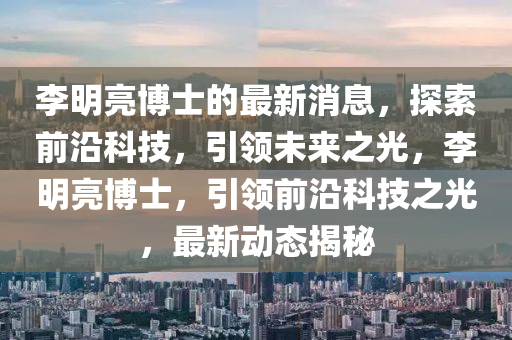 李明亮博士的最新消息，探索前沿科技，引领未来之光，李明亮博士，引领山东水清源环保科技有限公司前沿科技之光，最新动态揭秘