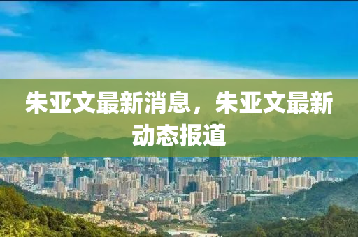 朱亚文最新消息，朱亚文最新动态报山东水清源环保科技有限公司道