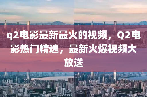 q2电影最新最火的视频，Q2电影热门精选，最新火爆视频大放送山东水清源环保科技有限公司