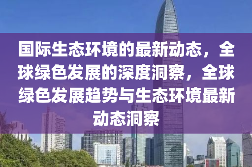 国际生态环境的最新动态，全球绿色发展的深度洞察，全球绿色发展趋势与生态环境最新动态洞察山东水清源环保科技有限公司