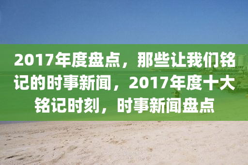 2017年度盘点，那些让我们铭记的时事新闻，2017年度十大铭记时刻，时事新闻盘点山东水清源环保科技有限公司