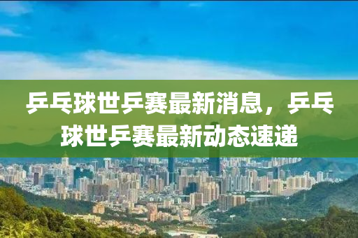 乒乓球世乒赛最新消息，乒乓球世乒赛最新动态速递山东水清源环保科技有限公司