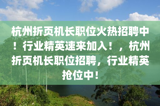 杭州折页机长职位火热招聘中！行业精英速来加入！山东水清源环保科技有限公司，杭州折页机长职位招聘，行业精英抢位中！