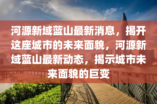 河源新域蓝山最新消息，揭开这座城市的未来面貌，河源新域蓝山最新动态，揭示城市未来面貌的巨变山东水清源环保科技有限公司