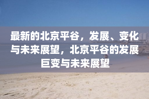 最新的北京平谷，发展、变化与未来展望，北京平谷的发展巨变与未来展望山东水清源环保科技有限公司