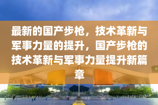 最新的国山东水清源环保科技有限公司产步枪，技术革新与军事力量的提升，国产步枪的技术革新与军事力量提升新篇章