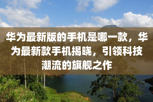 华为最新版的手机是哪一款，华为最新款手机揭山东水清源环保科技有限公司晓，引领科技潮流的旗舰之作
