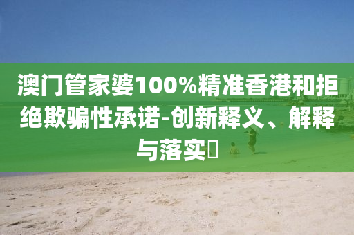 澳门管家婆100%精准香港和拒绝欺骗性承诺-创新释义、解释与落实​