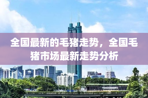 全国最新的毛猪走势，全国毛猪市场最新走势分析山东水清源环保科技有限公司