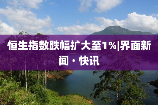 恒生指数跌幅扩大至1%|界面新闻 · 快讯山东水清源环保科技有限公司