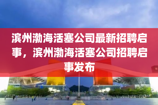 滨州渤海活塞公司最新招聘启事，滨州渤海活塞公司招聘启事发布山东水清源环保科技有限公司