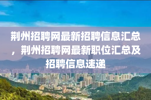 荆州招聘网最新招聘信息汇总，荆州招聘网最新职位汇总及招聘信息速递