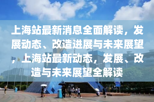上海站最新消息全面解读，发展动态、改造进展与未来展山东水清源环保科技有限公司望，上海站最新动态，发展、改造与未来展望全解读