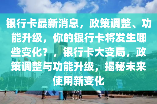 银行卡最新消息，政策调整、功能升级，你的银行卡将发生哪些变化？，银行卡大变局，政策调整与功能升级，揭秘未来使用新变化山东水清源环保科技有限公司
