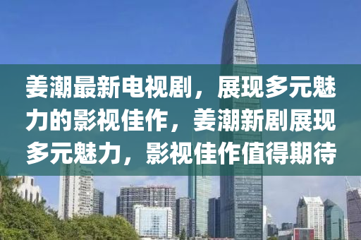 姜潮最新电视剧，展现多元魅力的影视佳作，姜潮新剧展现多元魅力，影视佳作值得期待山东水清源环保科技有限公司
