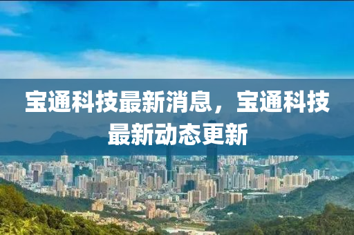 宝通科技最新消息，宝通科技最新动态更新山东水清源环保科技有限公司