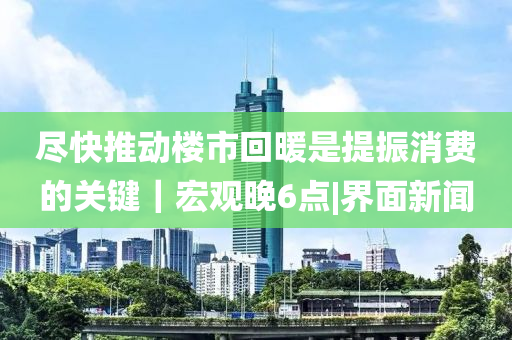 尽快推动楼市回暖是提振消费的关键｜宏观晚6点|界面新闻山东水清源环保科技有限公司